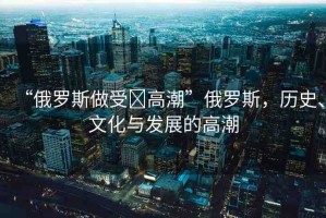 “俄羅斯做受?高潮”俄羅斯，歷史、文化與發(fā)展的高潮