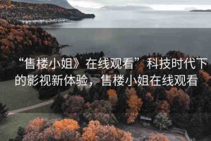 “售樓小姐》在線觀看”科技時代下的影視新體驗，售樓小姐在線觀看