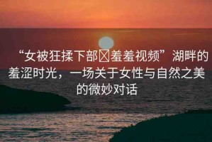 “女被狂揉下部?羞羞視頻”湖畔的羞澀時(shí)光，一場(chǎng)關(guān)于女性與自然之美的微妙對(duì)話