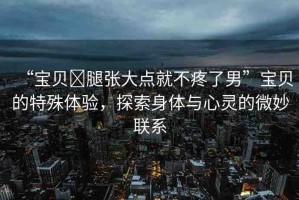 “寶貝?腿張大點(diǎn)就不疼了男”寶貝的特殊體驗(yàn)，探索身體與心靈的微妙聯(lián)系