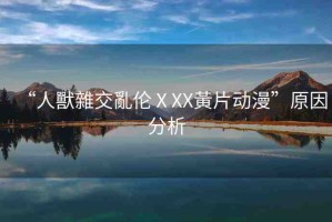 “人獸雜交亂倫ⅩXX黃片動漫”原因分析