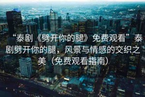 “泰劇《劈開(kāi)你的腿》免費(fèi)觀看”泰劇劈開(kāi)你的腿，風(fēng)景與情感的交織之美（免費(fèi)觀看指南）