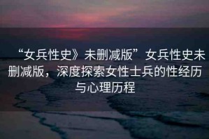 “女兵性史》未刪減版”女兵性史未刪減版，深度探索女性士兵的性經(jīng)歷與心理歷程