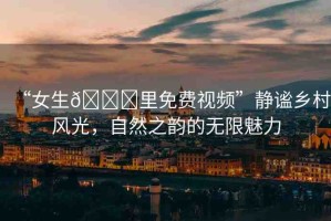 “女生??里免費(fèi)視頻”靜謐鄉(xiāng)村風(fēng)光，自然之韻的無限魅力