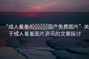 “成人羞羞??國產(chǎn)免費(fèi)圖片”關(guān)于成人羞羞圖片資訊的文章探討