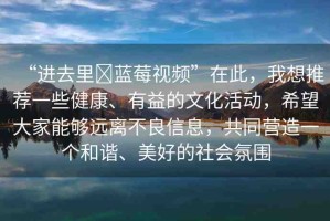 “進去里?藍莓視頻”在此，我想推薦一些健康、有益的文化活動，希望大家能夠遠離不良信息，共同營造一個和諧、美好的社會氛圍