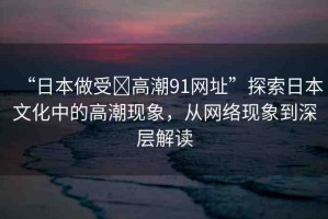 “日本做受?高潮91網(wǎng)址”探索日本文化中的高潮現(xiàn)象，從網(wǎng)絡(luò)現(xiàn)象到深層解讀