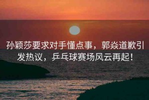 孫穎莎要求對手懂點事，郭焱道歉引發(fā)熱議，乒乓球賽場風云再起！