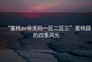 “蜜桃av秘?zé)o碼一區(qū)二區(qū)三”蜜桃園的四季風(fēng)光
