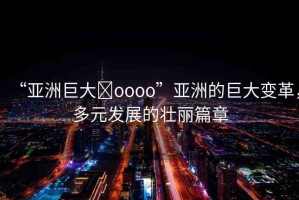 “亞洲巨大?oooo”亞洲的巨大變革，多元發(fā)展的壯麗篇章