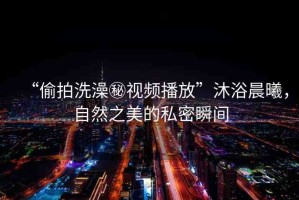 “偷拍洗澡秘視頻播放”沐浴晨曦，自然之美的私密瞬間