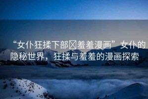 “女仆狂揉下部?羞羞漫畫”女仆的隱秘世界，狂揉與羞羞的漫畫探索