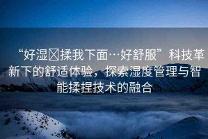 “好濕?揉我下面…好舒服”科技革新下的舒適體驗(yàn)，探索濕度管理與智能揉捏技術(shù)的融合