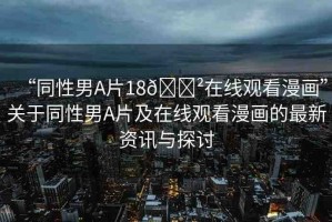 “同性男A片18??在線觀看漫畫”關(guān)于同性男A片及在線觀看漫畫的最新資訊與探討