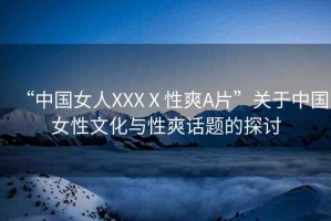 “中國女人XXXⅩ性爽A片”關(guān)于中國女性文化與性爽話題的探討