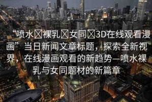 “噴水?裸乳?女同?3D在線觀看漫畫”當(dāng)日新聞文章標(biāo)題，探索全新視界，在線漫畫觀看的新趨勢(shì)—噴水裸乳與女同題材的新篇章