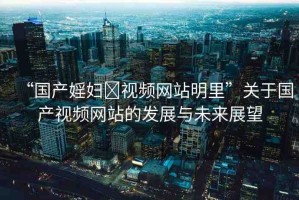 “國(guó)產(chǎn)婬婦?視頻網(wǎng)站明里”關(guān)于國(guó)產(chǎn)視頻網(wǎng)站的發(fā)展與未來展望
