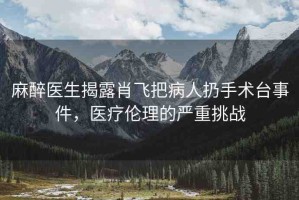 麻醉醫(yī)生揭露肖飛把病人扔手術(shù)臺事件，醫(yī)療倫理的嚴(yán)重挑戰(zhàn)