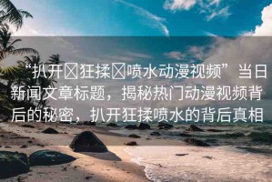 “扒開?狂揉?噴水動漫視頻”當日新聞文章標題，揭秘熱門動漫視頻背后的秘密，扒開狂揉噴水的背后真相