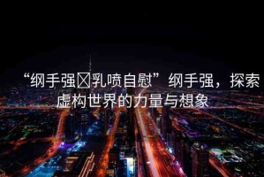 “綱手強(qiáng)?乳噴自慰”綱手強(qiáng)，探索虛構(gòu)世界的力量與想象