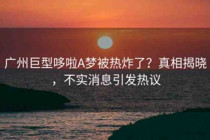 廣州巨型哆啦A夢被熱炸了？真相揭曉，不實消息引發(fā)熱議