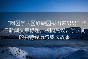 “啊?學長?好硬?拔出來男男”當日新聞文章標題，校園熱議，學長間的獨特經(jīng)歷與成長故事