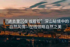 “進(jìn)去里?在線觀看”深山秘境中的自然風(fēng)情—在線領(lǐng)略自然之美