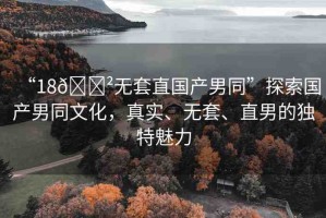 “18??無套直國產(chǎn)男同”探索國產(chǎn)男同文化，真實(shí)、無套、直男的獨(dú)特魅力