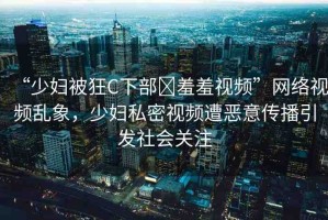 “少婦被狂C下部?羞羞視頻”網(wǎng)絡視頻亂象，少婦私密視頻遭惡意傳播引發(fā)社會關注