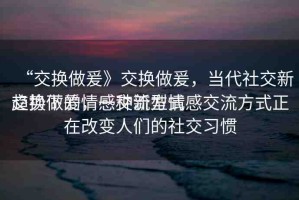 “交換做爰》交換做爰，當(dāng)代社交新趨勢下的情感交流方式
交換做爰，一種新型情感交流方式正在改變?nèi)藗兊纳缃涣?xí)慣