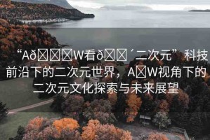 “A??W看??二次元”科技前沿下的二次元世界，A?W視角下的二次元文化探索與未來展望