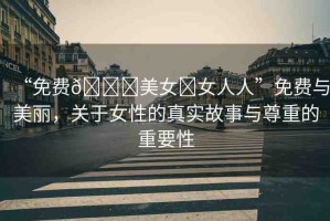 “免費??美女?女人人”免費與美麗，關(guān)于女性的真實故事與尊重的重要性