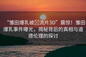 “雛田爆乳被?流片3D”震驚！雛田爆乳事件曝光，揭秘背后的真相與道德倫理的探討