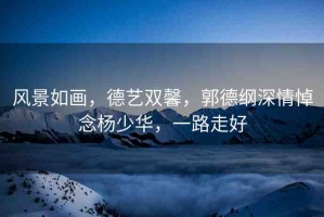 風(fēng)景如畫，德藝雙馨，郭德綱深情悼念楊少華，一路走好