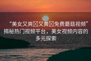 “美女又爽?又黃?免費蘑菇視頻”揭秘?zé)衢T視頻平臺，美女視頻內(nèi)容的多元探索