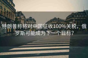特朗普稱將對中國征收100%關(guān)稅，俄羅斯可能成為下一個目標(biāo)？