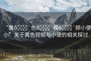 “黃??色??視??頻小便小”關(guān)于黃色視頻與小便的相關(guān)探討