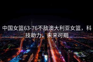 中國(guó)女籃63-76不敵澳大利亞女籃，科技助力，未來可期