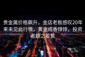 貴金屬價(jià)格飆升，金店老板感嘆20年來未見此行情，黃金成香餑餑，投資者趨之若鶩