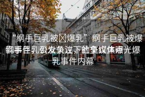 “綱手巨乳被?爆乳”綱手巨乳被爆乳事件，公眾關(guān)注下的爭(zhēng)議焦點(diǎn)
綱手巨乳引發(fā)爭(zhēng)議，社交媒體曝光爆乳事件內(nèi)幕