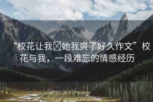 “?；ㄗ屛?她我爽了好久作文”校花與我，一段難忘的情感經(jīng)歷