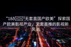 “18??無套直國產(chǎn)歐美”探索國產(chǎn)歐美影視產(chǎn)業(yè)，無套直推的影視新風(fēng)尚