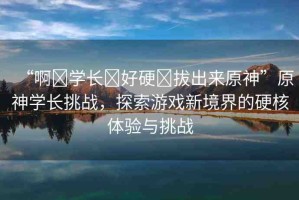 “啊?學(xué)長(zhǎng)?好硬?拔出來(lái)原神”原神學(xué)長(zhǎng)挑戰(zhàn)，探索游戲新境界的硬核體驗(yàn)與挑戰(zhàn)