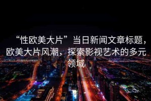 “性歐美大片”當(dāng)日新聞文章標(biāo)題，歐美大片風(fēng)潮，探索影視藝術(shù)的多元領(lǐng)域