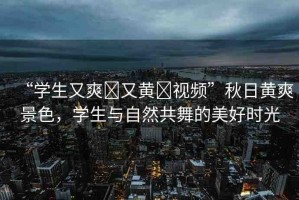“學(xué)生又爽?又黃?視頻”秋日黃爽景色，學(xué)生與自然共舞的美好時(shí)光