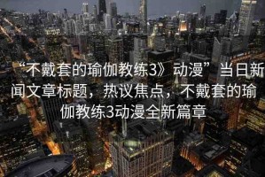 “不戴套的瑜伽教練3》動(dòng)漫”當(dāng)日新聞文章標(biāo)題，熱議焦點(diǎn)，不戴套的瑜伽教練3動(dòng)漫全新篇章
