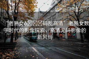 “老熟女??碼亂高清”老熟女?dāng)?shù)字時(shí)代的影像探索，高清無碼影像的新風(fēng)尚