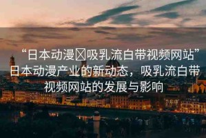 “日本動(dòng)漫?吸乳流白帶視頻網(wǎng)站”日本動(dòng)漫產(chǎn)業(yè)的新動(dòng)態(tài)，吸乳流白帶視頻網(wǎng)站的發(fā)展與影響