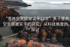 “蒼井空張腿被實(shí)干12次”關(guān)于蒼井空張腿被實(shí)干的研究，從科技角度的探討
