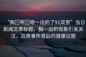 “胸?啊?嗯～出奶了91雙男”當(dāng)日新聞文章標(biāo)題，胸…出奶現(xiàn)象引發(fā)關(guān)注，雙男事件背后的健康議題